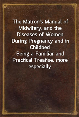 The Matron's Manual of Midwifery, and the Diseases of Women During Pregnancy and in ChildbedBeing a Familiar and Practical Treatise, more especiallyintended for the Instruction of Females themselves