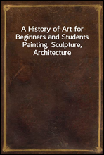 A History of Art for Beginners and StudentsPainting, Sculpture, Architecture