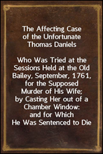 The Affecting Case of the Unfortunate Thomas DanielsWho Was Tried at the Sessions Held at the Old Bailey, September, 1761, for the Supposed Murder of His Wife; by Casting Her out of a Chamber Window