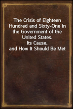 The Crisis of Eighteen Hundred and Sixty-One in the Government of the United States.Its Cause, and How It Should Be Met