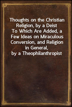 Thoughts on the Christian Religion, by a DeistTo Which Are Added, a Few Ideas on Miraculous Conversion, and Religion in General, by a Theophilanthropist