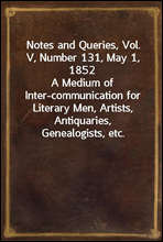 Notes and Queries, Vol. V, Number 131, May 1, 1852A Medium of Inter-communication for Literary Men, Artists, Antiquaries, Genealogists, etc.