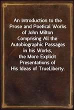 An Introduction to the Prose and Poetical Works of John MiltonComprising All the Autobiographic Passages in his Works,the More Explicit Presentations of His Ideas of TrueLiberty.