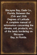 Biscayne Bay, Dade Co., Florida, Between the 25th and 26th Degrees of Latitude.A complete manual of information concerning the climate,soil, products, etc., of the lands bordering on BiscayneBay, i