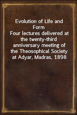 Evolution of Life and FormFour lectures delivered at the twenty-third anniversary meeting of the Theosophical Society at Adyar, Madras, 1898