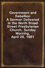 Government and RebellionA Sermon Delivered in the North Broad Street Presbyterian Church, Sunday Morning, April 28, 1861