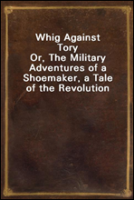Whig Against ToryOr, The Military Adventures of a Shoemaker, a Tale of the Revolution