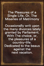 The Pleasures of a Single Life, Or, The Miseries of MatrimonyOccasionally writ upon the many divorces lately granted by Parliament. With The choice, or, the pleasures of a country-life. Dedicated to