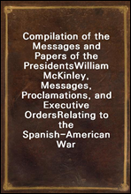 Compilation of the Messages and Papers of the PresidentsWilliam McKinley, Messages, Proclamations, and Executive OrdersRelating to the Spanish-American War