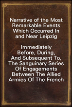 Narrative of the Most Remarkable Events Which Occurred In and Near LeipzigImmediately Before, During, And Subsequent To, The Sanguinary Series Of Engagements Between The Allied Armies Of The French,