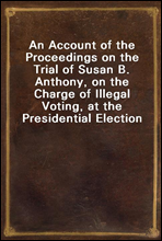 An Account of the Proceedings on the Trial of Susan B. Anthony, on the Charge of Illegal Voting, at the Presidential Election in Nov., 1872, and on the Trial of Beverly W. Jones, Edwin T. Marsh, and W