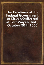 The Relations of the Federal Government to SlaveryDelivered at Fort Wayne, Ind., October 30th 1860