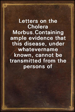 Letters on the Cholera Morbus.Containing ample evidence that this disease, under whatevername known, cannot be transmitted from the persons of thoselabouring under it to other individuals, by conta