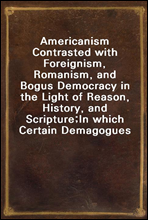 Americanism Contrasted with Foreignism, Romanism, and Bogus Democracy in the Light of Reason, History, and Scripture;In which Certain Demagogues in Tennessee, and Elsewhere,are Shown Up in Their Tru