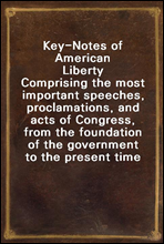 Key-Notes of American LibertyComprising the most important speeches, proclamations, and acts of Congress, from the foundation of the government to the present time