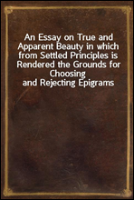 An Essay on True and Apparent Beauty in which from Settled Principles is Rendered the Grounds for Choosing and Rejecting Epigrams