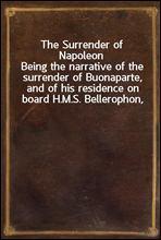 The Surrender of NapoleonBeing the narrative of the surrender of Buonaparte, and of his residence on board H.M.S. Bellerophon, with a detail of the principal events that occurred in that ship betwee