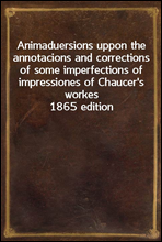 Animaduersions uppon the annotacions and corrections of some imperfections of impressiones of Chaucer's workes1865 edition