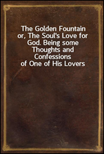 The Golden Fountainor, The Soul's Love for God. Being some Thoughts andConfessions of One of His Lovers