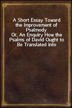 A Short Essay Toward the Improvement of PsalmodyOr, An Enquiry How the Psalms of David Ought to Be Translated into Christian Songs, and How Lawful and Necessary It Is to Compose Other Hymns According