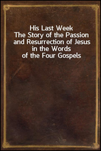 His Last WeekThe Story of the Passion and Resurrection of Jesus in the Words of the Four Gospels