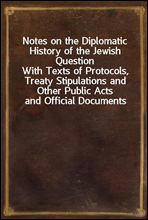 Notes on the Diplomatic History of the Jewish QuestionWith Texts of Protocols, Treaty Stipulations and Other Public Acts and Official Documents