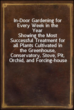 In-Door Gardening for Every Week in the YearShowing the Most Successful Treatment for all Plants Cultivated in the Greenhouse, Conservatory, Stove, Pit, Orchid, and Forcing-house