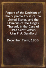 Report of the Decision of the Supreme Court of the United States, and the Opinions of the Judges Thereof, in the Case of Dred Scott versus John F. A. SandfordDecember Term, 1856.