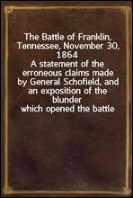 The Battle of Franklin, Tennessee, November 30, 1864A statement of the erroneous claims made by General Schofield, and an exposition of the blunder which opened the battle