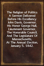 The Religion of PoliticsA Sermon Delivered Before His Excellency John Davis, Governor, His Honor George Hull, Lieutenant Governor, The Honorable Council, And The Legislature Of Massachusetts, At The