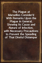 The Plague at Marseilles Consider'dWith Remarks Upon the Plague in General, Shewing Its Cause and Nature of Infection, with Necessary Precautions to Prevent the Speading of That Direful Distemper