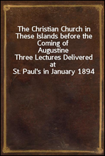 The Christian Church in These Islands before the Coming of AugustineThree Lectures Delivered at St. Paul`s in January 1894