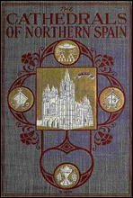 The Cathedrals of Northern SpainTheir History and Their Architecture; Together with Much of Interest Concerning the Bishops, Rulers and Other Personages Identified with Them