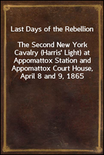 Last Days of the RebellionThe Second New York Cavalry (Harris' Light) at Appomattox Station and Appomattox Court House, April 8 and 9, 1865