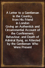 A Letter to a Gentleman in the Country, from His Friend in LondonGiving an Authentick and Circumstantial Account of the Confinement, Behaviour, and Death of Admiral Byng, as Attested by the Gentleme