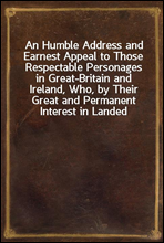 An Humble Address and Earnest Appeal to Those Respectable Personages in Great-Britain and Ireland, Who, by Their Great and Permanent Interest in Landed Property, Their Liberal Education, Elevated Rank