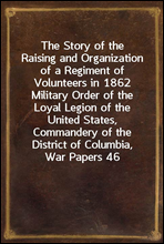 The Story of the Raising and Organization of a Regiment of Volunteers in 1862Military Order of the Loyal Legion of the United States, Commandery of the District of Columbia, War Papers 46