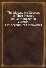 The Mayas, the Sources of Their HistoryDr. Le Plongeon in Yucatan, His Account of Discoveries