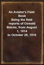 An Aviator`s Field BookBeing the field reports of Oswald Bolcke, from August 1, 1914 to October 28, 1916