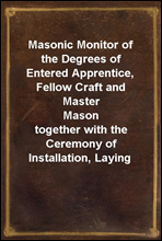 Masonic Monitor of the Degrees of Entered Apprentice, Fellow Craft and Master Masontogether with the Ceremony of Installation, Laying Corner Stones, Dedications, Masonic Burial, Etc.