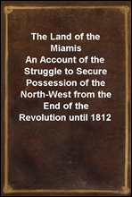 The Land of the MiamisAn Account of the Struggle to Secure Possession of the North-West from the End of the Revolution until 1812