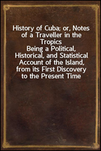 History of Cuba; or, Notes of a Traveller in the TropicsBeing a Political, Historical, and Statistical Account of the Island, from its First Discovery to the Present Time
