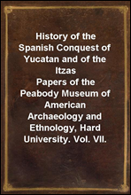 History of the Spanish Conquest of Yucatan and of the ItzasPapers of the Peabody Museum of American Archaeology and Ethnology, Hard University. Vol. VII.