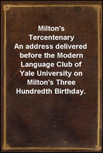 Milton's TercentenaryAn address delivered before the Modern Language Club of Yale University on Milton's Three Hundredth Birthday.