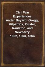 Civil War Experiencesunder Bayard, Gregg, Kilpatrick, Custer, Raulston, and Newberry, 1862, 1863, 1864