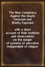 The New Conspiracy Against the Jesuits Detected and Briefly Exposedwith a short account of their institute; and observations on the danger of systems of education independent of religion