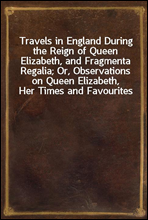 Travels in England During the Reign of Queen Elizabeth, and Fragmenta Regalia; Or, Observations on Queen Elizabeth, Her Times and Favourites