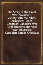The Story of the Great War, Volume 8Victory with the Allies; Armistice; Peace Congress; Canada's War Organizations and vast War Industries; Canadian Battles Overseas