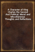 A Character of King Charles the SecondAnd Political, Moral and Miscellaneous Thoughts and Reflections