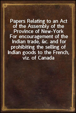Papers Relating to an Act of the Assembly of the Province of New-YorkFor encouragement of the Indian trade, &c. and for prohibiting the selling of Indian goods to the French, viz. of Canada
